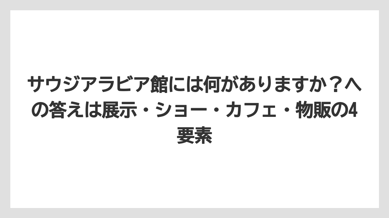【リゾート】【宿泊】【旅】サウジアラビア館には何がありますか？への答えは展示・ショー・カフェ・物販の4要素