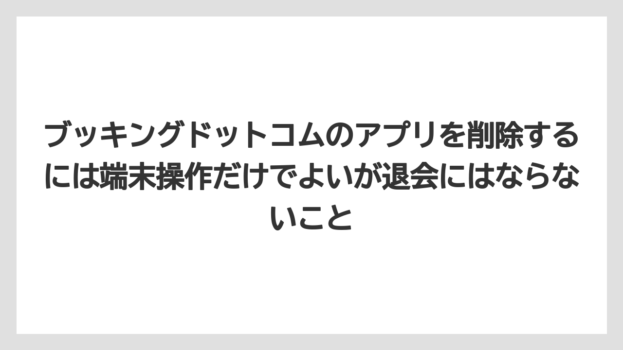 【アゴダ】【ブッキングドットコム】【リゾート】【宿泊】ブッキングドットコムのアプリを削除するには端末操作だけでよいが退会にはならないこと