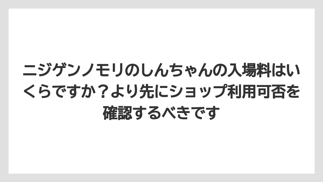 【リゾート】【宿泊】【旅】ニジゲンノモリのしんちゃんの入場料はいくらですか？より先にショップ利用可否を確認するべきです