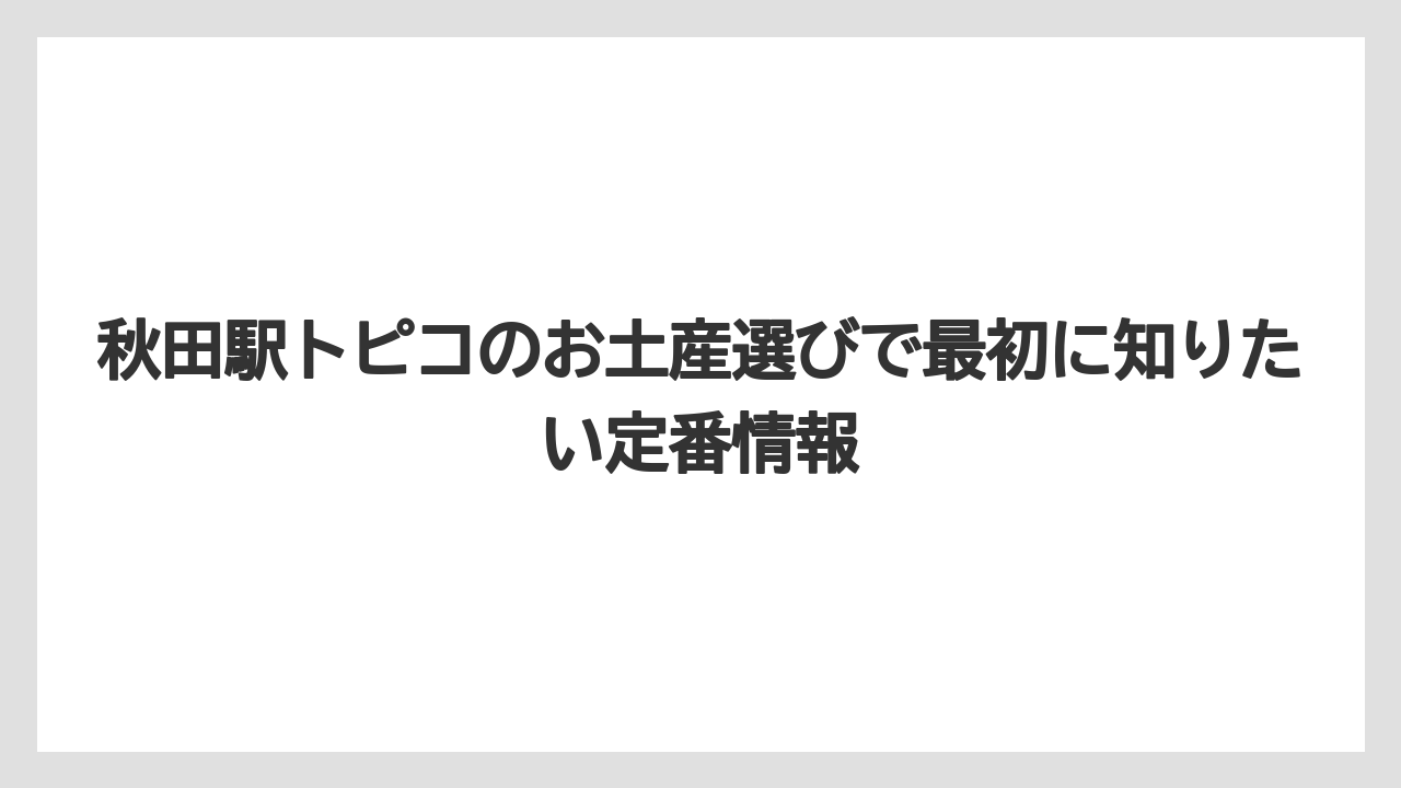 秋田駅トピコのお土産選びで最初に知りたい定番情報