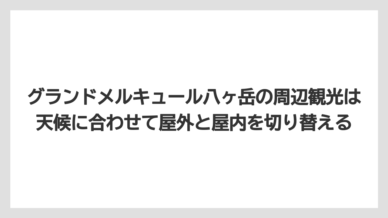 【リゾート】【宿泊】【旅】グランドメルキュール八ヶ岳の周辺観光は天候に合わせて屋外と屋内を切り替える