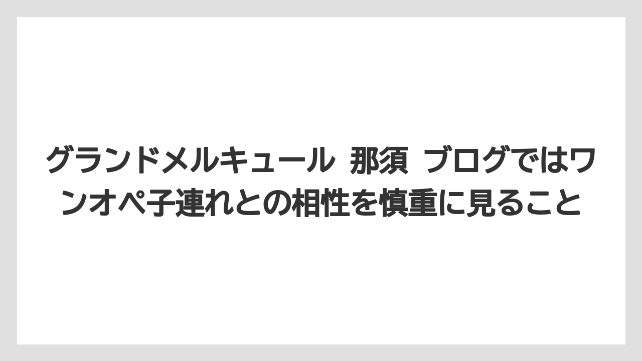 【リゾート】【宿泊】【旅】グランドメルキュール 那須 ブログではワンオペ子連れとの相性を慎重に見ること
