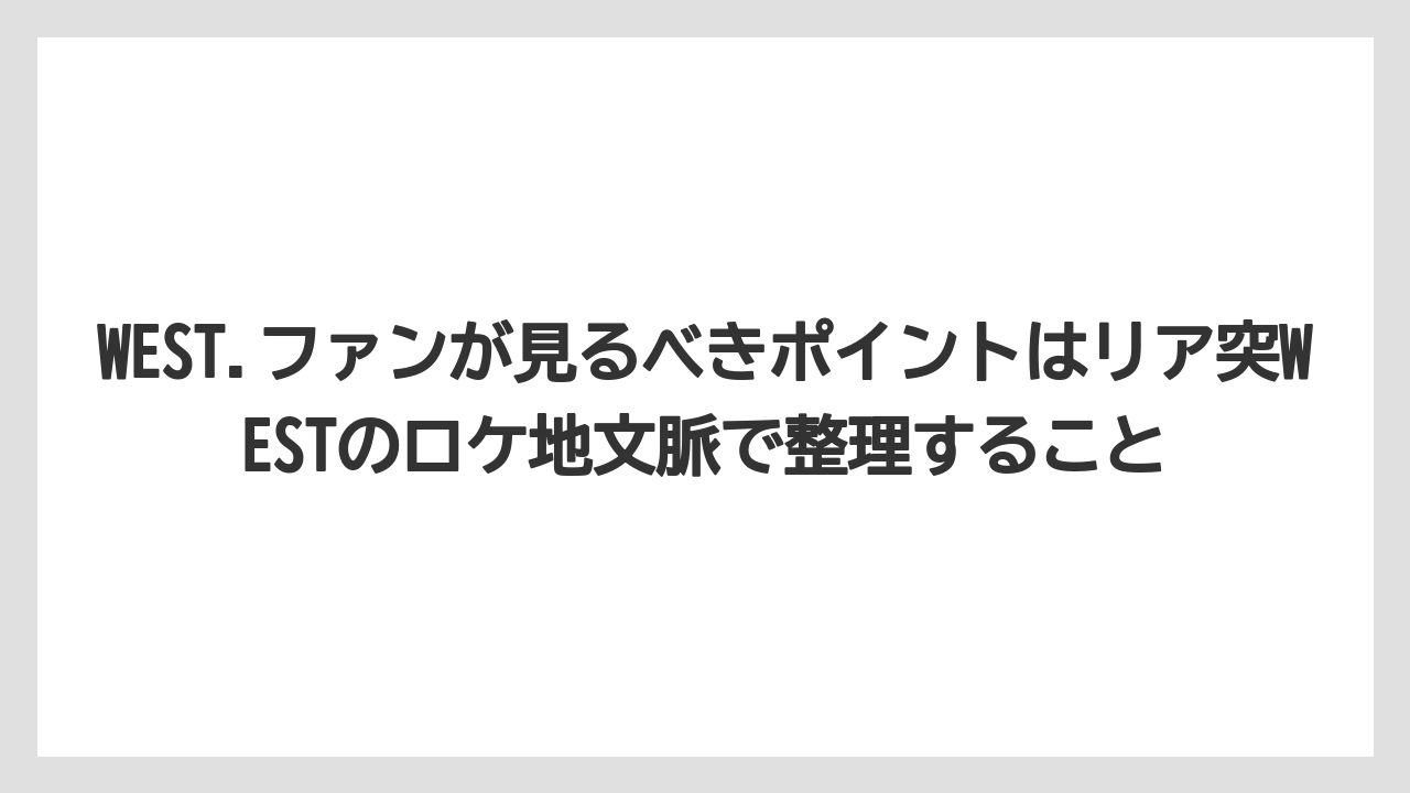 【リゾート】【宿泊】【旅】WEST.ファンが見るべきポイントはリア突WESTのロケ地文脈で整理すること