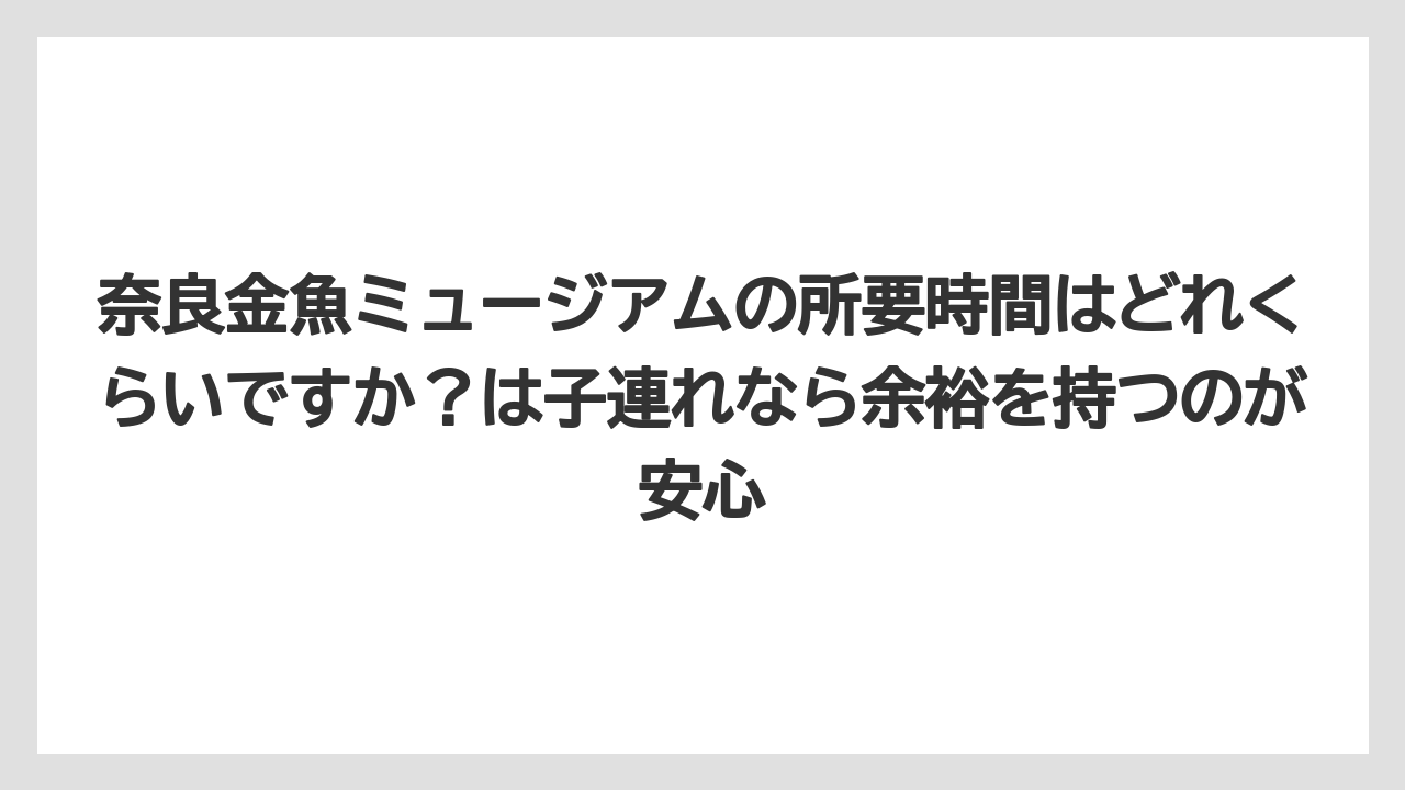 【リゾート】【宿泊】【旅】奈良金魚ミュージアムの所要時間はどれくらいですか？は子連れなら余裕を持つのが安心