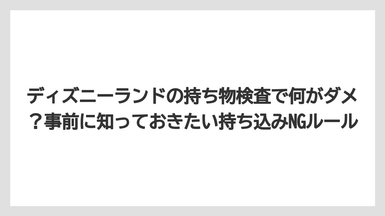 【リゾート】【宿泊】【旅】ディズニーランドの持ち物検査で何がダメ？事前に知っておきたい持ち込みNGルール