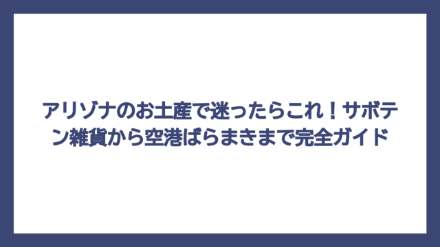 アリゾナのお土産で迷ったらこれ！サボテン雑貨から空港ばらまきまで完全ガイド