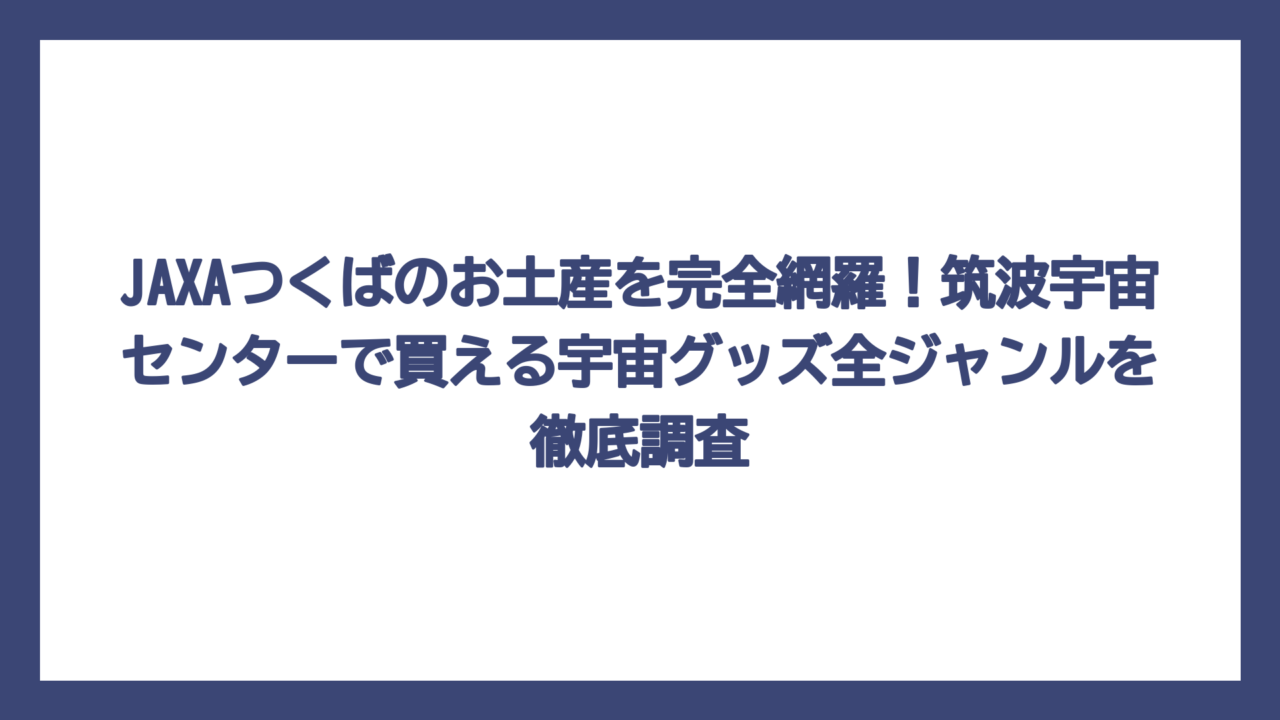 JAXAつくばのお土産を完全網羅！筑波宇宙センターで買える宇宙グッズ全ジャンルを徹底調査