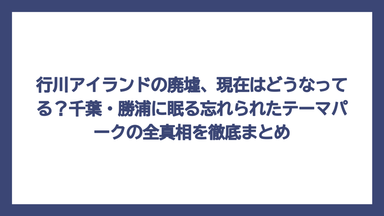行川アイランドの廃墟、現在はどうなってる？千葉・勝浦に眠る忘れられたテーマパークの全真相を徹底まとめ
