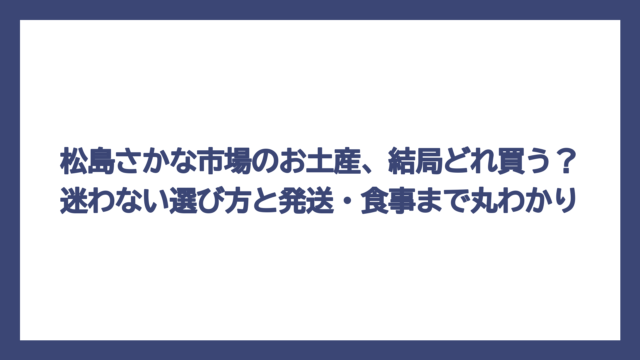 松島さかな市場のお土産、結局どれ買う？迷わない選び方と発送・食事まで丸わかり