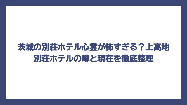 茨城の別荘ホテル心霊が怖すぎる？上高地別荘ホテルの噂と現在を徹底整理