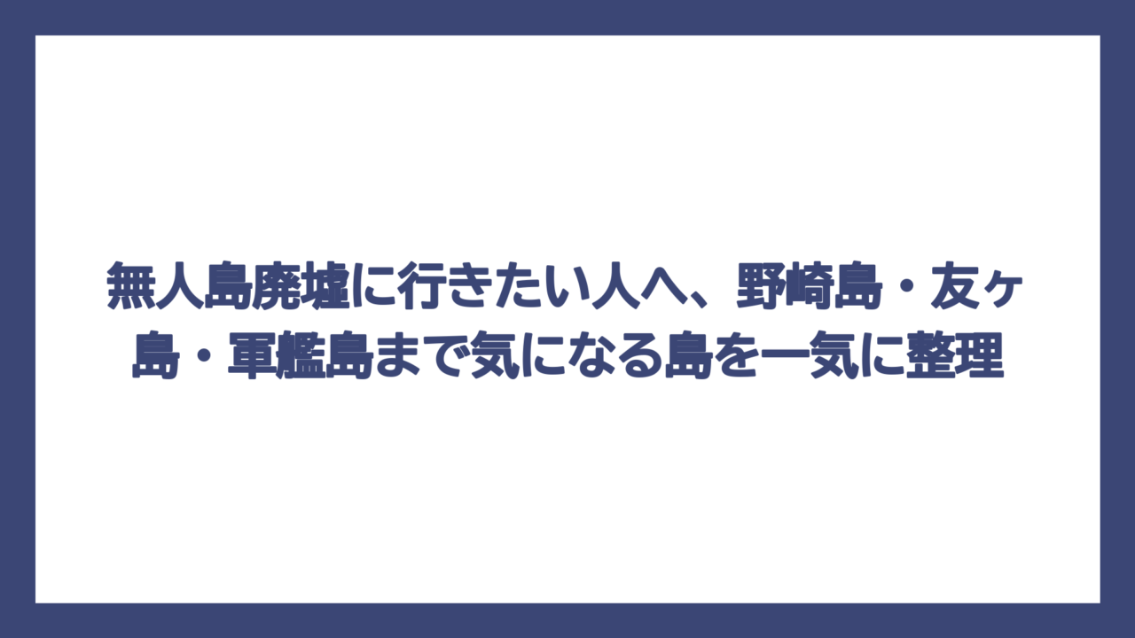 無人島廃墟に行きたい人へ、野崎島・友ヶ島・軍艦島まで気になる島を一気に整理