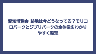 愛知博覧会 跡地は今どうなってる？モリコロパークとジブリパークの全体像をわかりやすく整理
