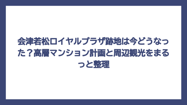 会津若松ロイヤルプラザ跡地は今どうなった？高層マンション計画と周辺観光をまるっと整理