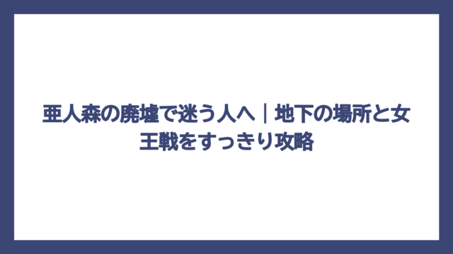亜人森の廃墟で迷う人へ｜地下の場所と女王戦をすっきり攻略
