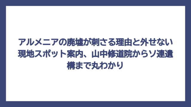 アルメニアの廃墟が刺さる理由と外せない現地スポット案内、山中修道院からソ連遺構まで丸わかり