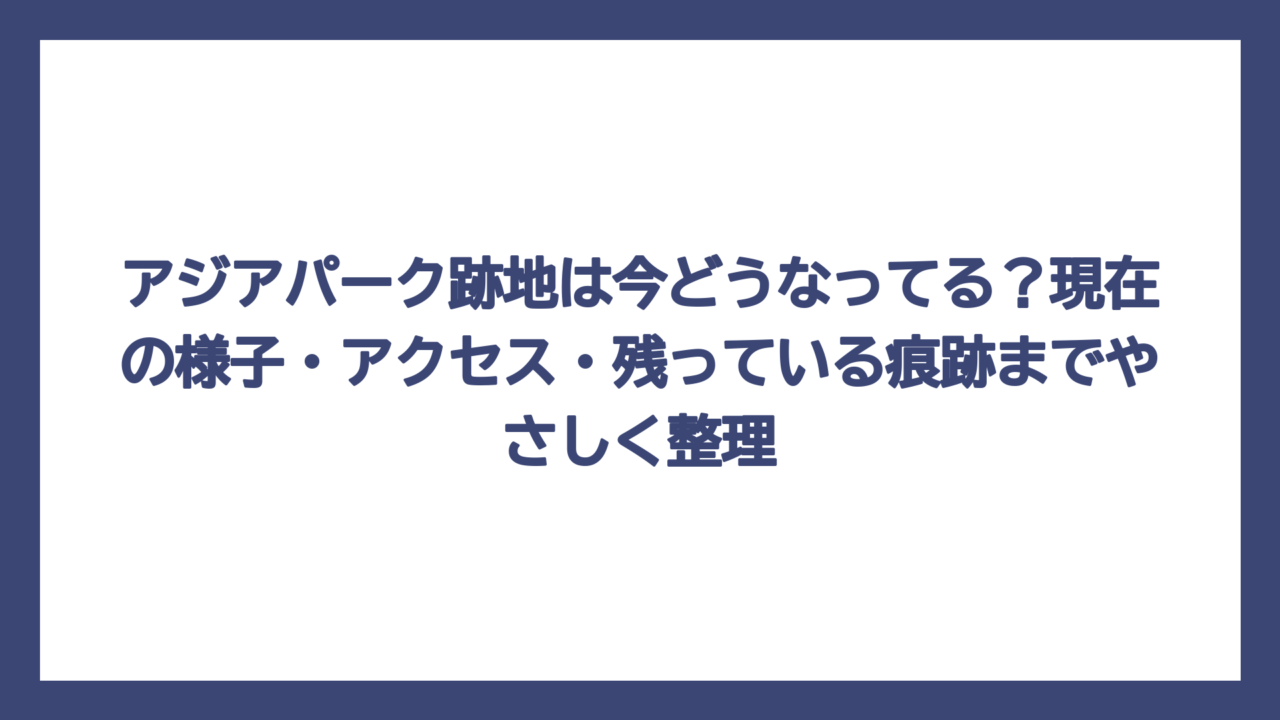 アジアパーク跡地は今どうなってる？現在の様子・アクセス・残っている痕跡までやさしく整理