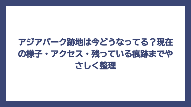 アジアパーク跡地は今どうなってる？現在の様子・アクセス・残っている痕跡までやさしく整理