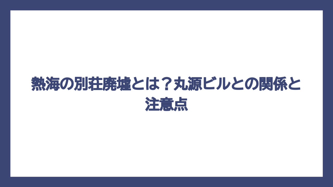 熱海の別荘廃墟とは？丸源ビルとの関係と注意点