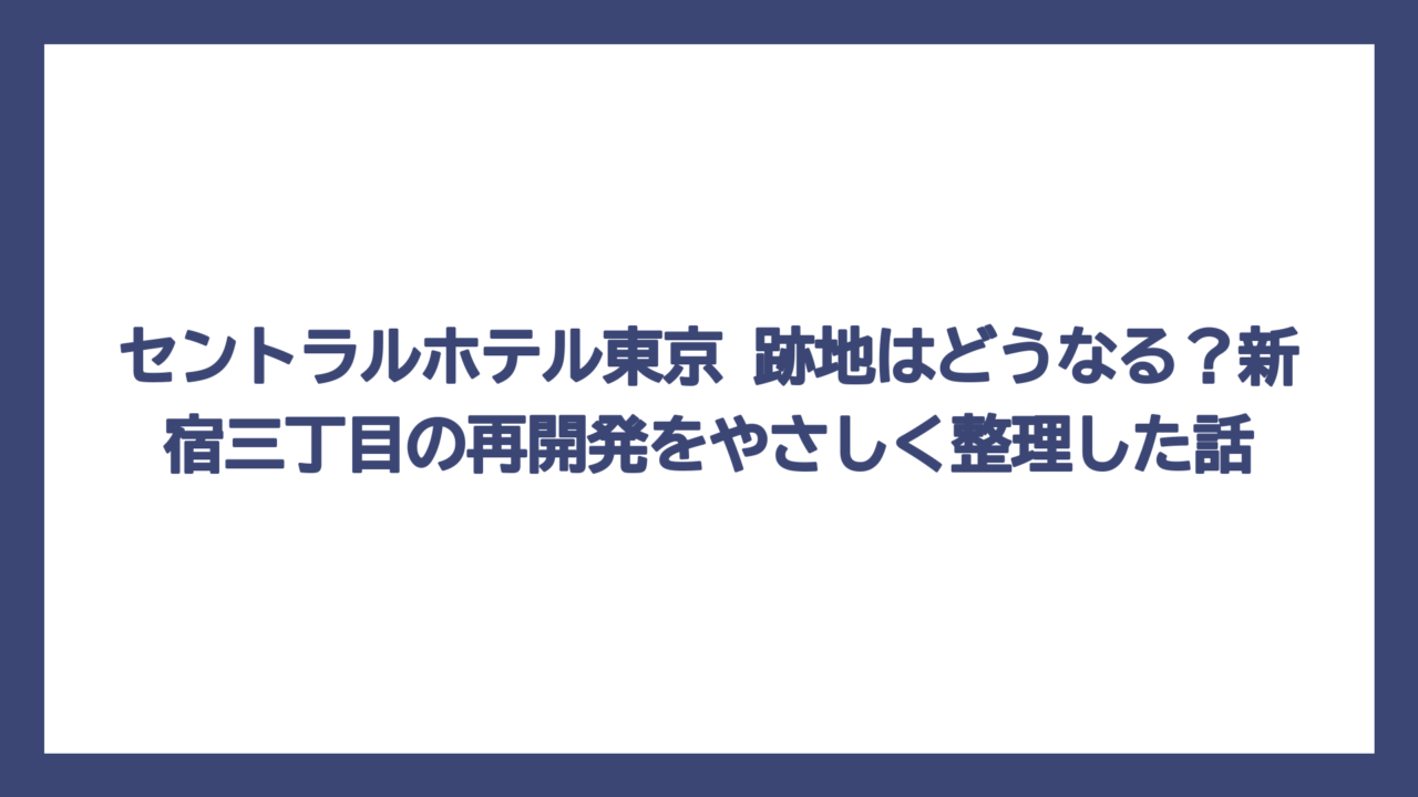 セントラルホテル東京 跡地はどうなる？新宿三丁目の再開発をやさしく整理した話