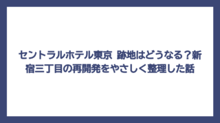 セントラルホテル東京 跡地はどうなる？新宿三丁目の再開発をやさしく整理した話