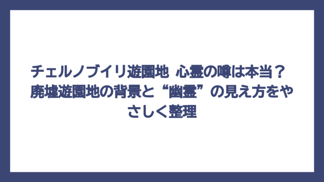 チェルノブイリ遊園地 心霊の噂は本当？ 廃墟遊園地の背景と“幽霊”の見え方をやさしく整理
