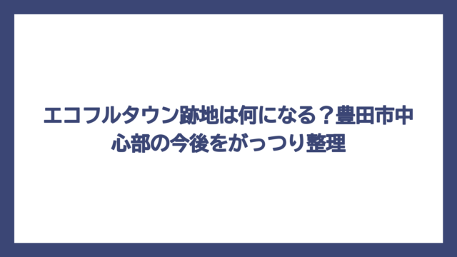 エコフルタウン跡地は何になる？豊田市中心部の今後をがっつり整理