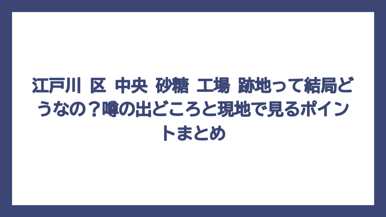 江戸川 区 中央 砂糖 工場 跡地って結局どうなの？噂の出どころと現地で見るポイントまとめ