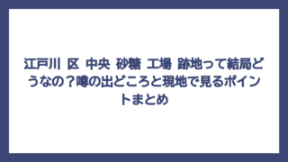 江戸川 区 中央 砂糖 工場 跡地って結局どうなの？噂の出どころと現地で見るポイントまとめ