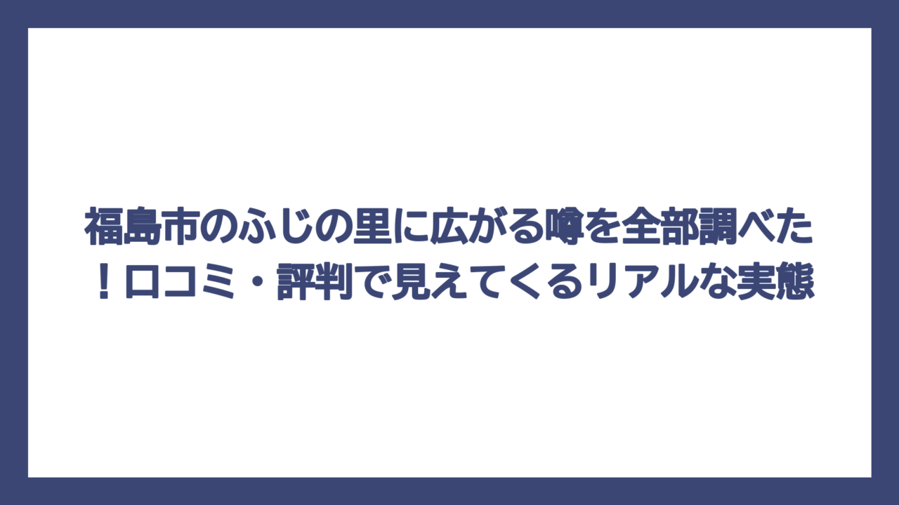 福島市のふじの里に広がる噂を全部調べた！口コミ・評判で見えてくるリアルな実態