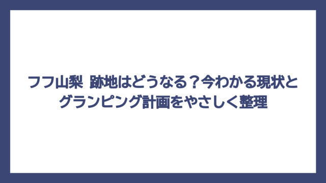 フフ山梨 跡地はどうなる？今わかる現状とグランピング計画をやさしく整理