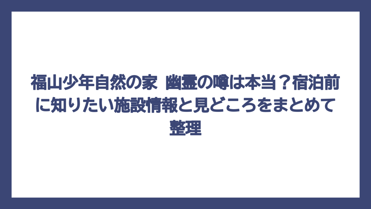 福山少年自然の家 幽霊の噂は本当？宿泊前に知りたい施設情報と見どころをまとめて整理