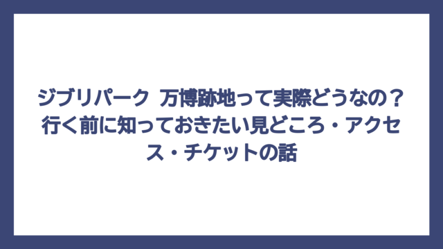 ジブリパーク 万博跡地って実際どうなの？行く前に知っておきたい見どころ・アクセス・チケットの話