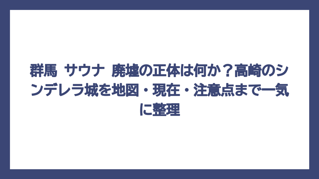 群馬 サウナ 廃墟の正体は何か？高崎のシンデレラ城を地図・現在・注意点まで一気に整理