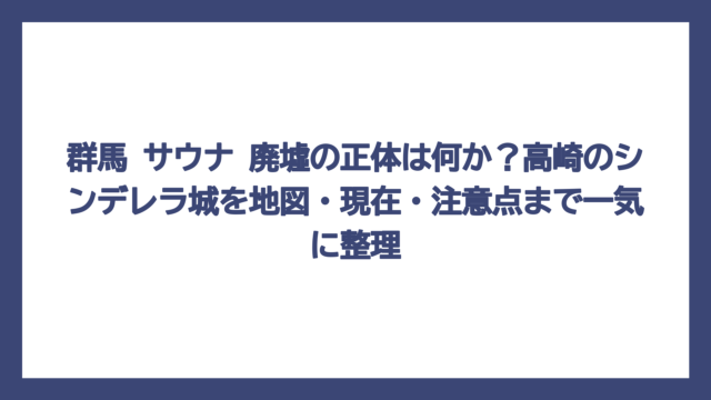 群馬 サウナ 廃墟の正体は何か？高崎のシンデレラ城を地図・現在・注意点まで一気に整理