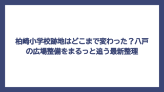 柏崎小学校跡地はどこまで変わった？八戸の広場整備をまるっと追う最新整理
