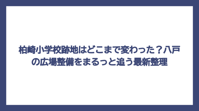柏崎小学校跡地はどこまで変わった？八戸の広場整備をまるっと追う最新整理