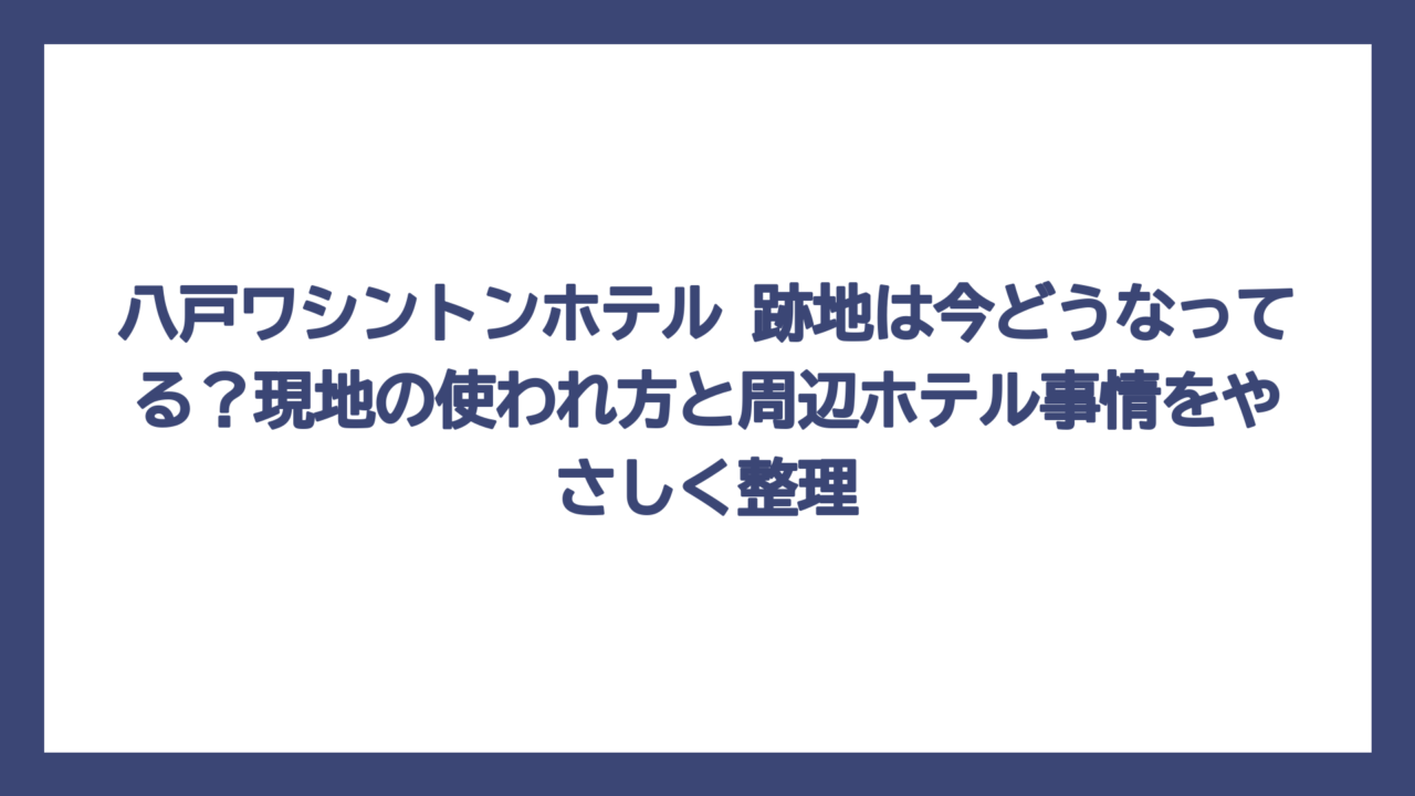 八戸ワシントンホテル 跡地は今どうなってる？現地の使われ方と周辺ホテル事情をやさしく整理