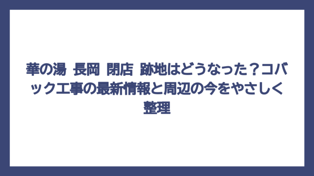華の湯 長岡 閉店 跡地はどうなった？コバック工事の最新情報と周辺の今をやさしく整理