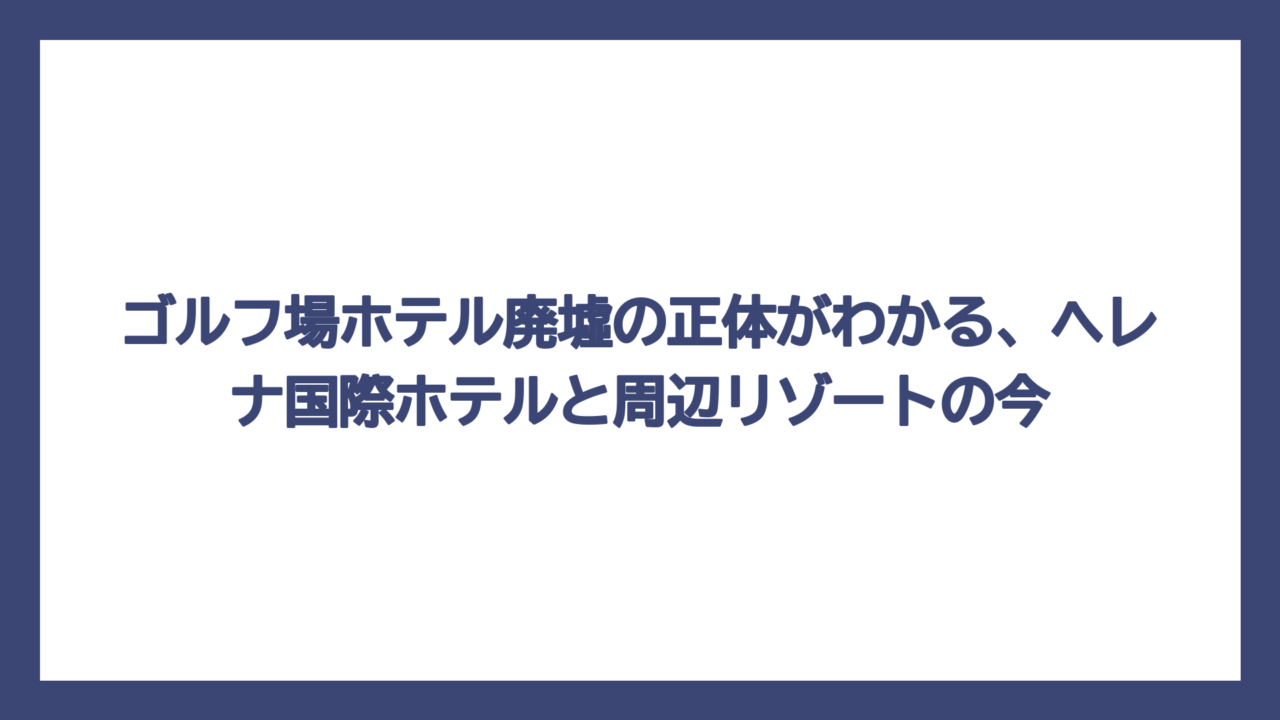 ゴルフ場ホテル廃墟の正体がわかる、ヘレナ国際ホテルと周辺リゾートの今