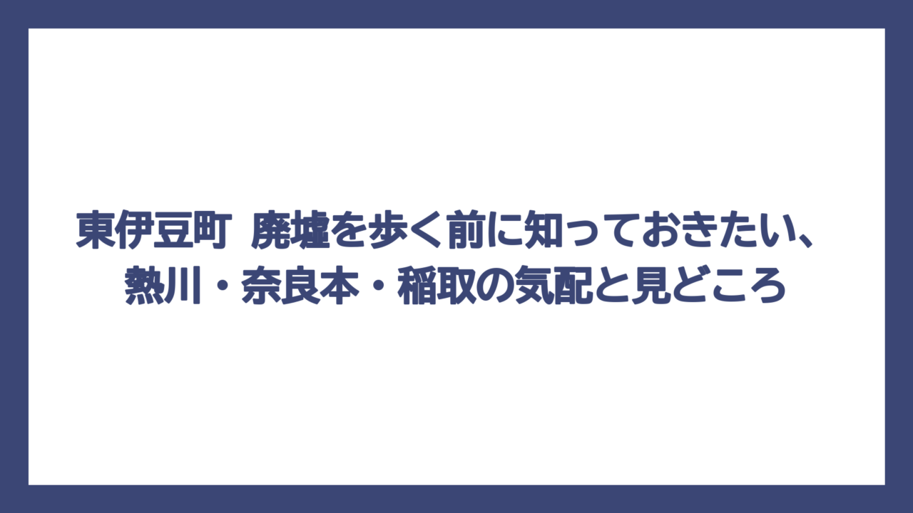 東伊豆町 廃墟を歩く前に知っておきたい、熱川・奈良本・稲取の気配と見どころ