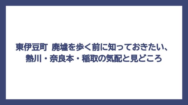 東伊豆町 廃墟を歩く前に知っておきたい、熱川・奈良本・稲取の気配と見どころ