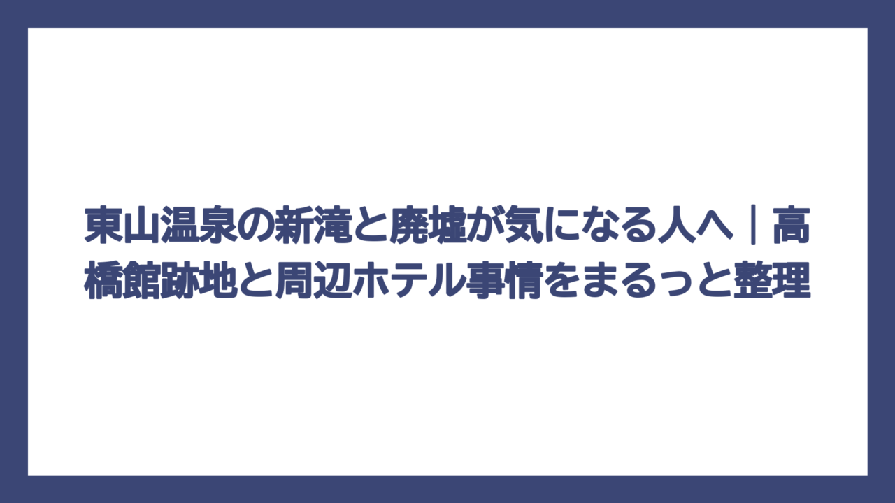 東山温泉の新滝と廃墟が気になる人へ｜高橋館跡地と周辺ホテル事情をまるっと整理