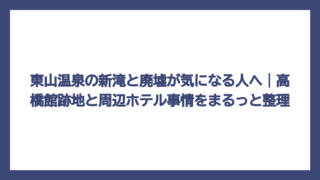 東山温泉の新滝と廃墟が気になる人へ｜高橋館跡地と周辺ホテル事情をまるっと整理
