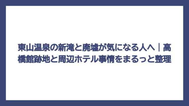 東山温泉の新滝と廃墟が気になる人へ｜高橋館跡地と周辺ホテル事情をまるっと整理