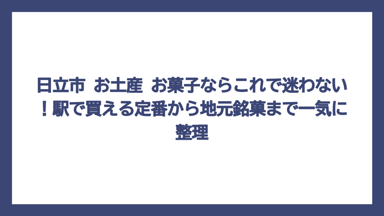 日立市 お土産 お菓子ならこれで迷わない！駅で買える定番から地元銘菓まで一気に整理