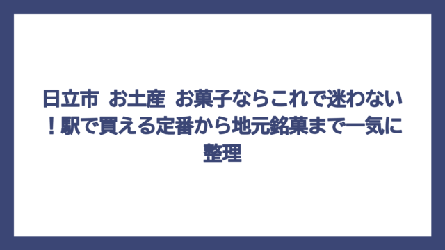 日立市 お土産 お菓子ならこれで迷わない！駅で買える定番から地元銘菓まで一気に整理
