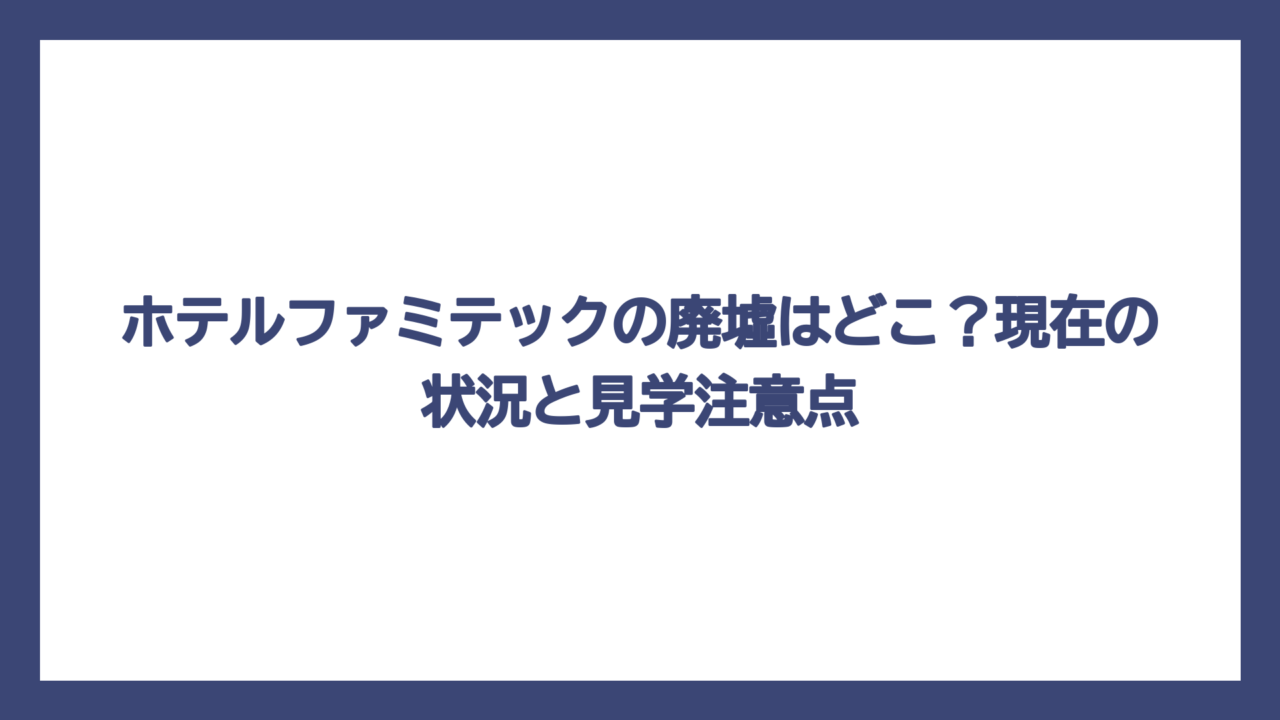 ホテルファミテックの廃墟はどこ？現在の状況と見学注意点