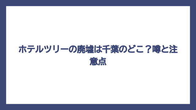 ホテルツリーの廃墟は千葉のどこ？噂と注意点
