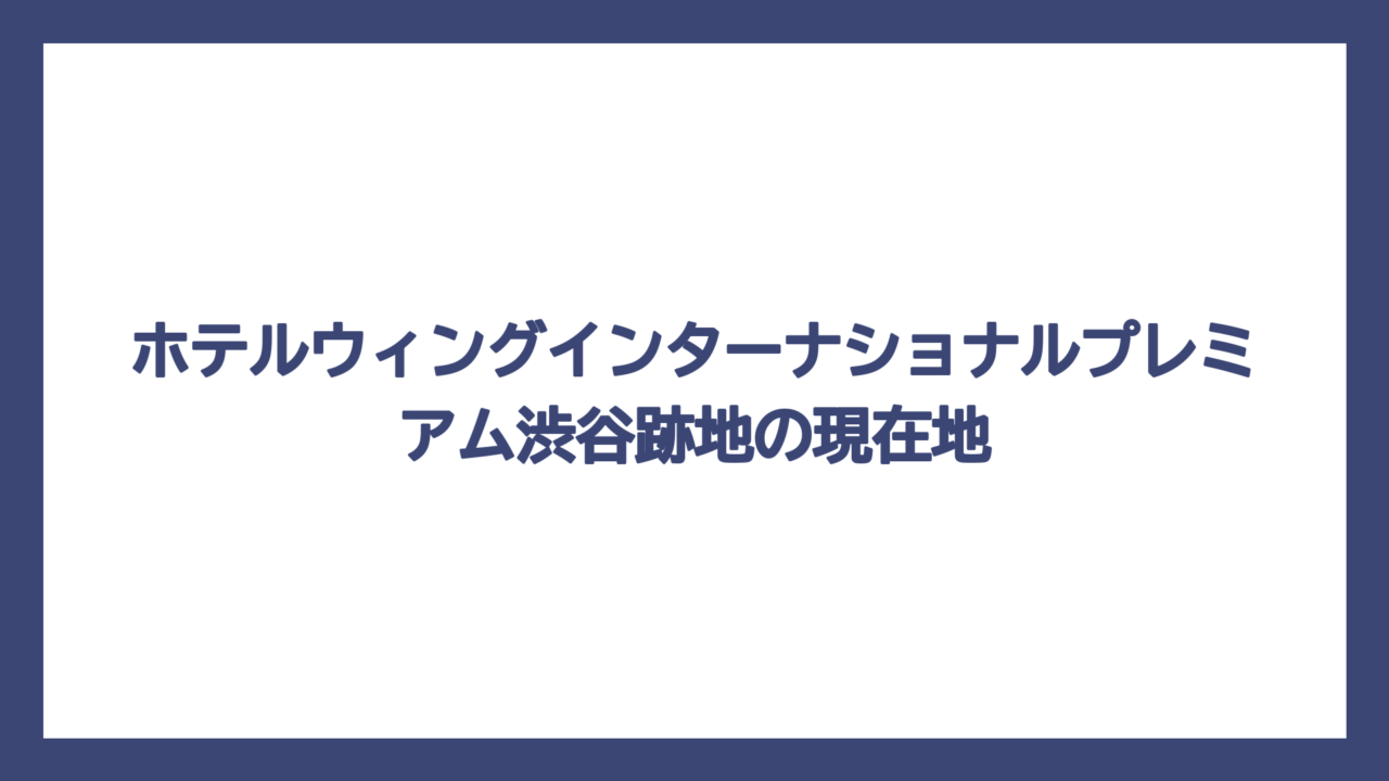 ホテルウィングインターナショナルプレミアム渋谷跡地の現在地