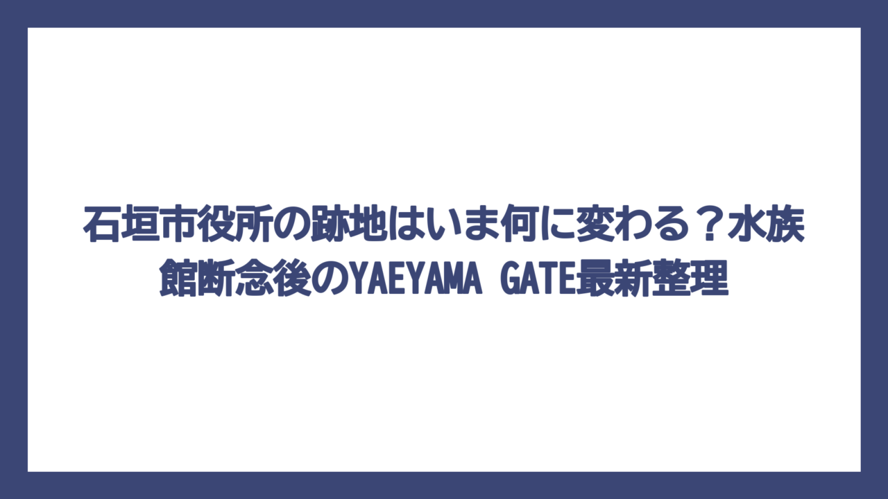 石垣市役所の跡地はいま何に変わる？水族館断念後のYAEYAMA GATE最新整理